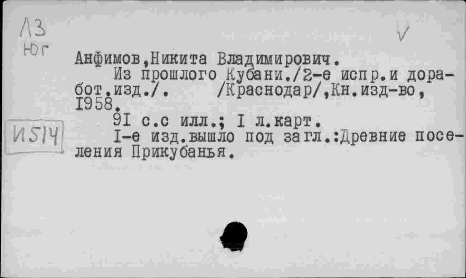 ﻿Анфимов,Никита Владимирович.
Из прошлого Кубани./2-е испр.и дора-бот.изд./. /Краснодар/,Кн.изд-во, 1958.
91 с.с илл.; I л.карт.
1-е изд.вышло под за гл.:Древние поселения Прикубанья.